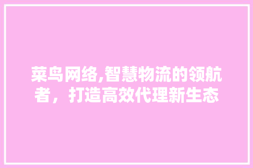 菜鸟网络,智慧物流的领航者，打造高效代理新生态 搜狗优化