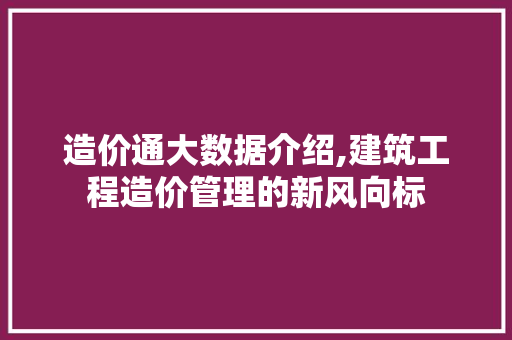 造价通大数据介绍,建筑工程造价管理的新风向标