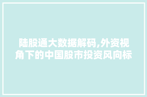 陆股通大数据解码,外资视角下的中国股市投资风向标