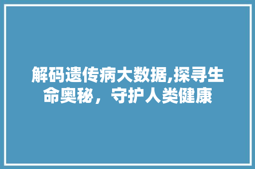 解码遗传病大数据,探寻生命奥秘，守护人类健康