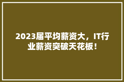 2023届平均薪资大，IT行业薪资突破天花板！
