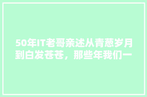 50年IT老哥亲述从青葱岁月到白发苍苍，那些年我们一起走过的科技路