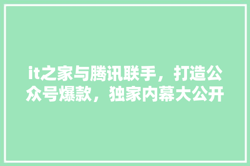 it之家与腾讯联手，打造公众号爆款，独家内幕大公开！