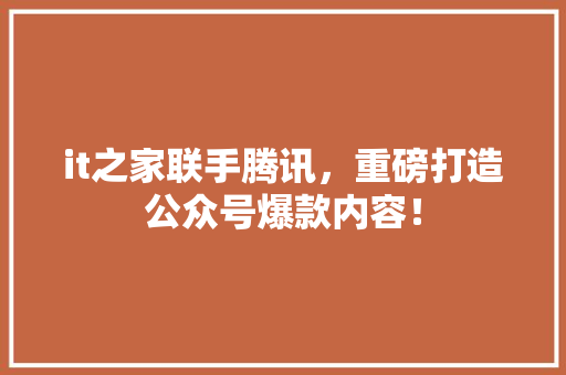 it之家联手腾讯，重磅打造公众号爆款内容！