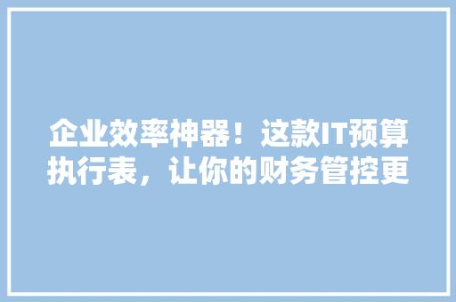 企业效率神器！这款IT预算执行表，让你的财务管控更轻松