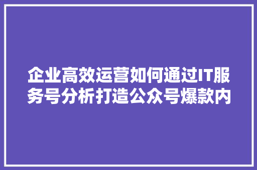 企业高效运营如何通过IT服务号分析打造公众号爆款内容