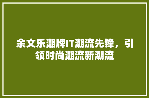 余文乐潮牌IT潮流先锋，引领时尚潮流新潮流