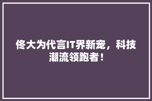 佟大为代言IT界新宠，科技潮流领跑者！