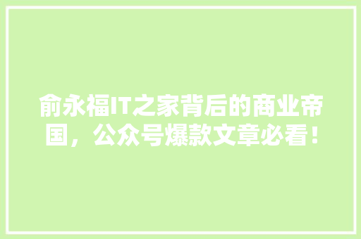 俞永福IT之家背后的商业帝国，公众号爆款文章必看！