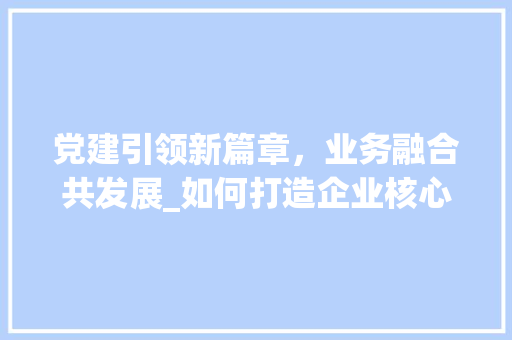 党建引领新篇章，业务融合共发展_如何打造企业核心动力 头条优化