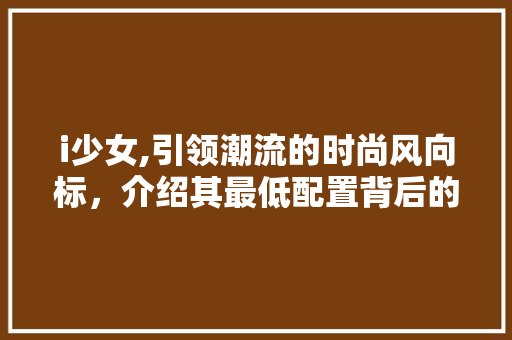 i少女,引领潮流的时尚风向标，介绍其最低配置背后的秘密 i少女,引领潮流的时尚风向标，介绍其最低配置背后的秘密 头条优化