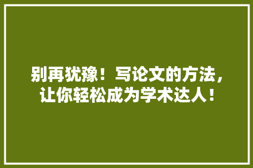 别再犹豫！写论文的方法，让你轻松成为学术达人！