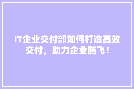 IT企业交付部如何打造高效交付，助力企业腾飞！