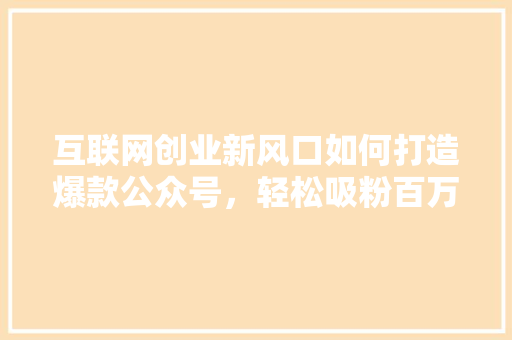 互联网创业新风口如何打造爆款公众号，轻松吸粉百万