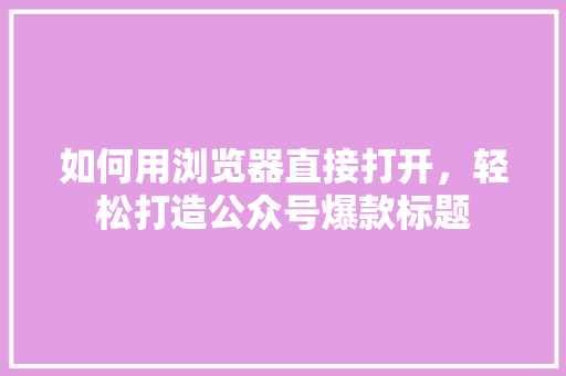 如何用浏览器直接打开，轻松打造公众号爆款标题