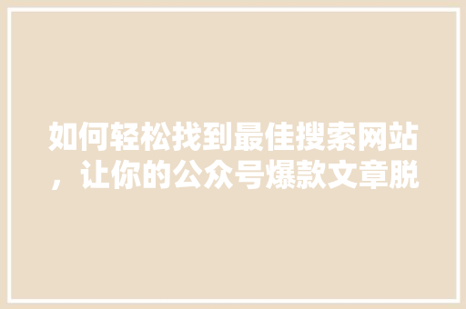 如何轻松找到最佳搜索网站，让你的公众号爆款文章脱颖而出