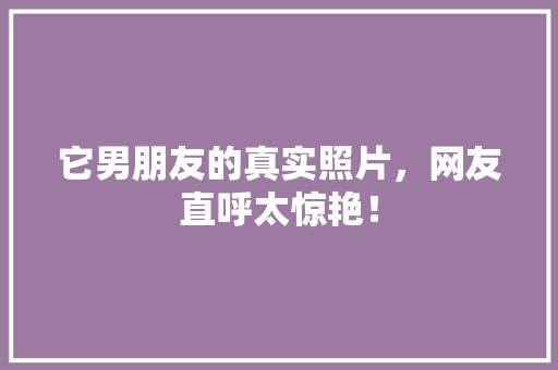 它男朋友的真实照片，网友直呼太惊艳！