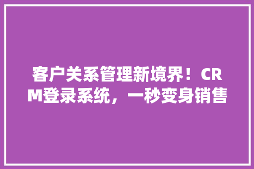 客户关系管理新境界！CRM登录系统，一秒变身销售高手！