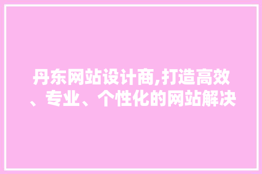 丹东网站设计商,打造高效、专业、个性化的网站解决方法(丹东网站设计公司)