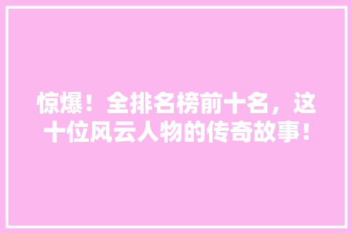 惊爆！全排名榜前十名，这十位风云人物的传奇故事！