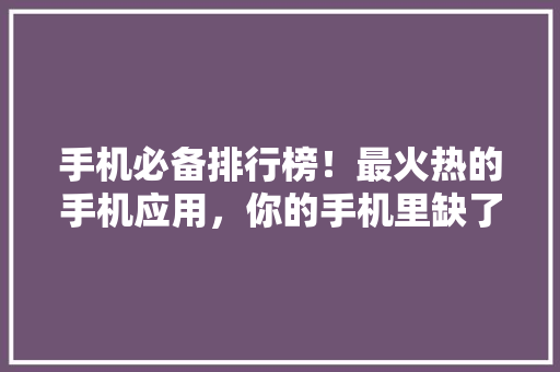 手机必备排行榜！最火热的手机应用，你的手机里缺了这些吗