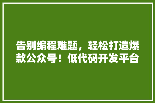 告别编程难题，轻松打造爆款公众号！低代码开发平台神奇魅力