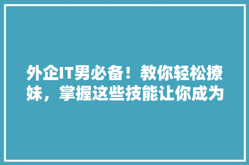 外企IT男必备！教你轻松撩妹，掌握这些技能让你成为约会高手