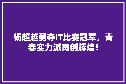杨超越勇夺IT比赛冠军，青春实力派再创辉煌！