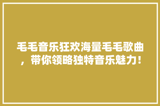 毛毛音乐狂欢海量毛毛歌曲，带你领略独特音乐魅力！