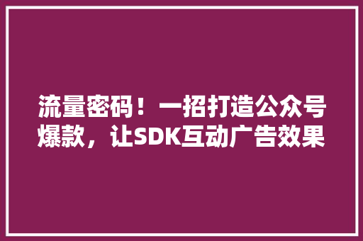 流量密码！一招打造公众号爆款，让SDK互动广告效果翻倍！