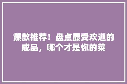 爆款推荐！盘点最受欢迎的成品，哪个才是你的菜 网站开发