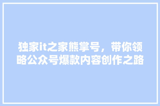 独家it之家熊掌号，带你领略公众号爆款内容创作之路