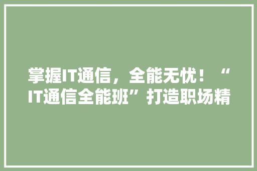 掌握IT通信，全能无忧！“IT通信全能班”打造职场精英之路！