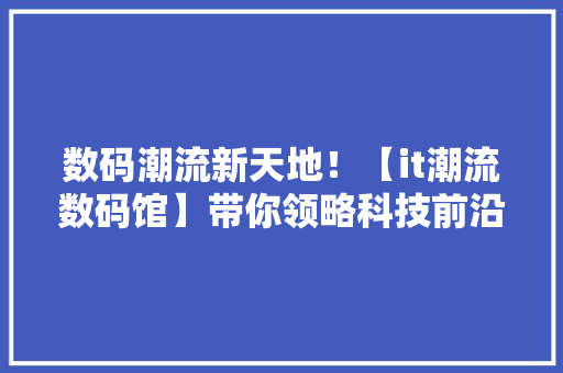 数码潮流新天地！【it潮流数码馆】带你领略科技前沿！
