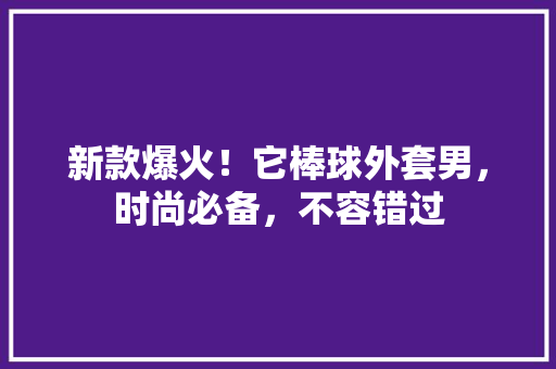 新款爆火！它棒球外套男，时尚必备，不容错过