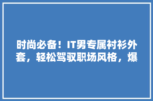 时尚必备！IT男专属衬衫外套，轻松驾驭职场风格，爆款推荐不容错过！