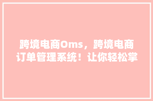 跨境电商Oms，跨境电商订单管理系统！让你轻松掌握全球贸易！