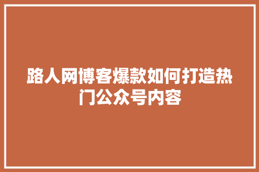 路人网博客爆款如何打造热门公众号内容 小程序开发