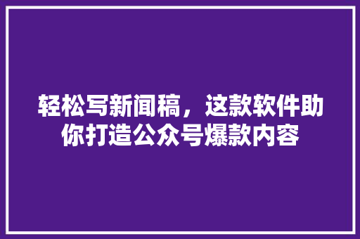 轻松写新闻稿，这款软件助你打造公众号爆款内容
