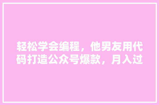 轻松学会编程，他男友用代码打造公众号爆款，月入过万不是梦！