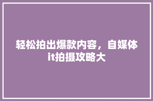 轻松拍出爆款内容，自媒体it拍摄攻略大
