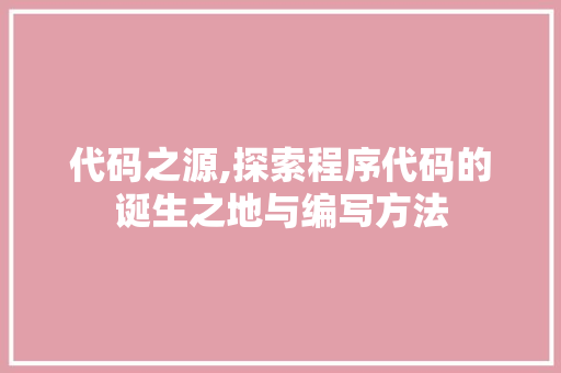 代码之源,探索程序代码的诞生之地与编写方法