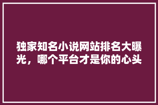 独家知名小说网站排名大曝光，哪个平台才是你的心头好