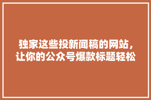 独家这些投新闻稿的网站，让你的公众号爆款标题轻松爆火