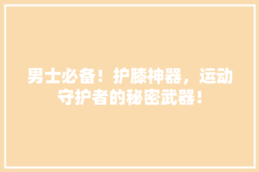 男士必备！护膝神器，运动守护者的秘密武器！ 360搜优化