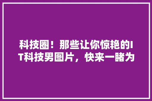 科技圈！那些让你惊艳的IT科技男图片，快来一睹为快！