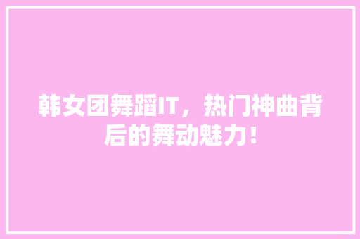韩女团舞蹈IT，热门神曲背后的舞动魅力！