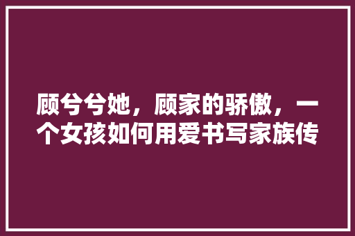 顾兮兮她，顾家的骄傲，一个女孩如何用爱书写家族传奇