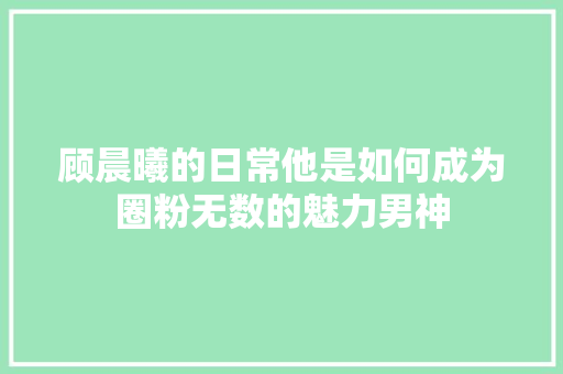 顾晨曦的日常他是如何成为圈粉无数的魅力男神 网站开发