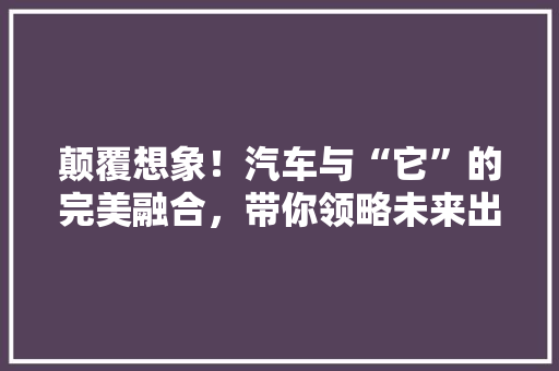 颠覆想象！汽车与“它”的完美融合，带你领略未来出行新风尚